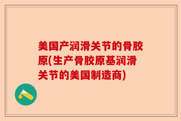 美国产润滑关节的骨胶原(生产骨胶原基润滑关节的美国制造商) 美国产润滑关节的骨胶原(生产骨胶原基润滑关节的美国制造商)