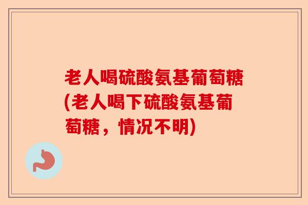 老人喝硫酸氨基葡萄糖(老人喝下硫酸氨基葡萄糖，情况不明)