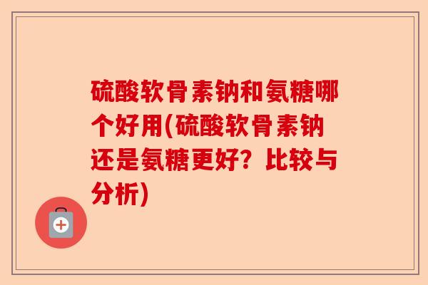 硫酸软骨素钠和氨糖哪个好用(硫酸软骨素钠还是氨糖更好？比较与分析)