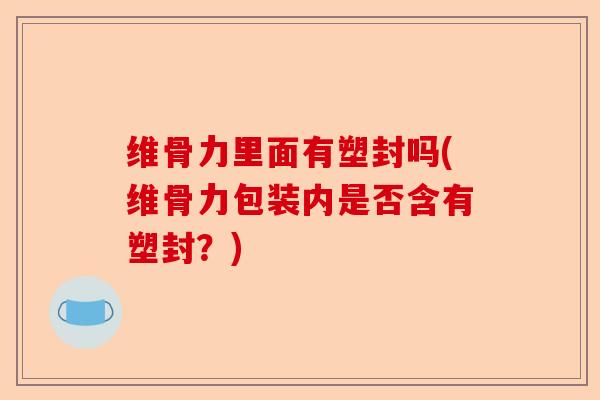 维骨力里面有塑封吗(维骨力包装内是否含有塑封？)
