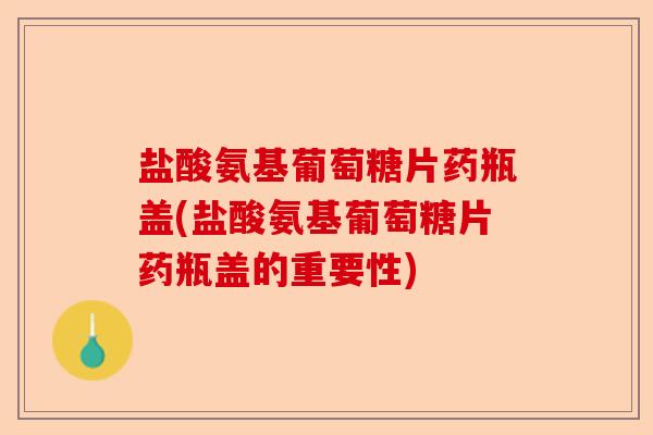 盐酸氨基葡萄糖片药瓶盖(盐酸氨基葡萄糖片药瓶盖的重要性)