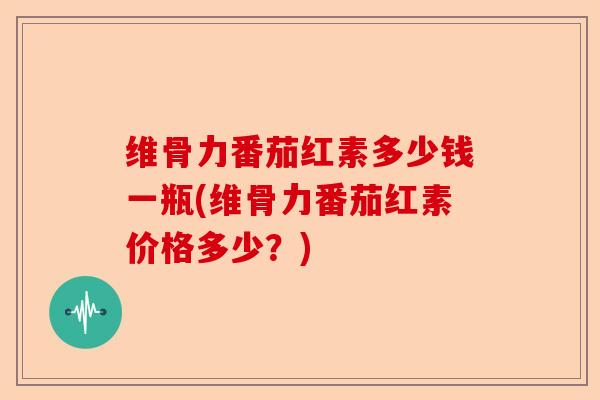 维骨力番茄红素多少钱一瓶(维骨力番茄红素价格多少？)