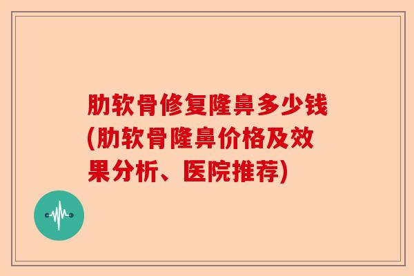 肋软骨修复隆鼻多少钱(肋软骨隆鼻价格及效果分析、医院推荐)
