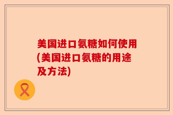 美国进口氨糖如何使用(美国进口氨糖的用途及方法)