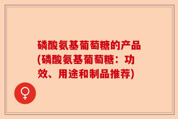磷酸氨基葡萄糖的产品(磷酸氨基葡萄糖：功效、用途和制品推荐)