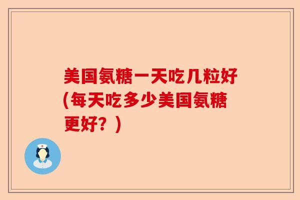 美国氨糖一天吃几粒好(每天吃多少美国氨糖更好？)