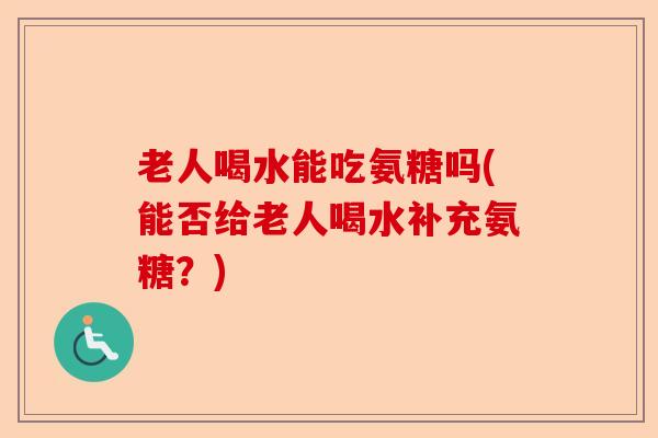 老人喝水能吃氨糖吗(能否给老人喝水补充氨糖？)