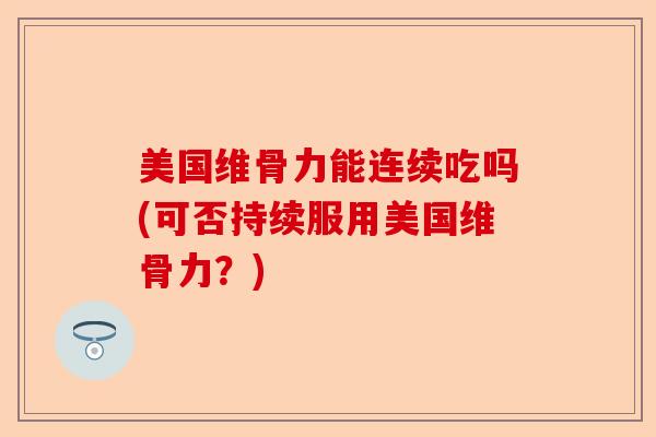 美国维骨力能连续吃吗(可否持续服用美国维骨力？)