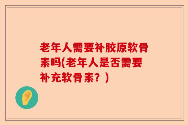 老年人需要补胶原软骨素吗(老年人是否需要补充软骨素？)