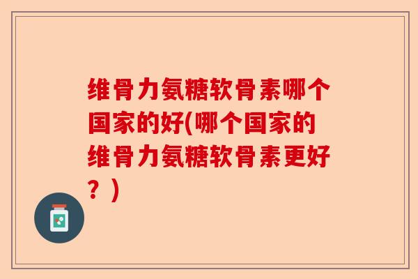 维骨力氨糖软骨素哪个国家的好(哪个国家的维骨力氨糖软骨素更好？)