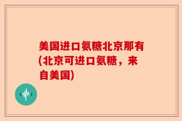 美国进口氨糖北京那有(北京可进口氨糖，来自美国)