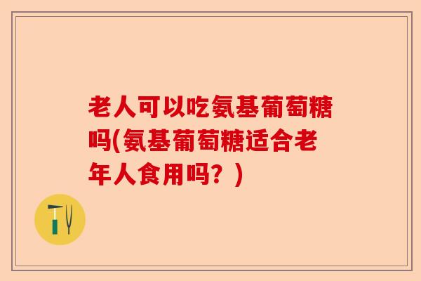 老人可以吃氨基葡萄糖吗(氨基葡萄糖适合老年人食用吗？)