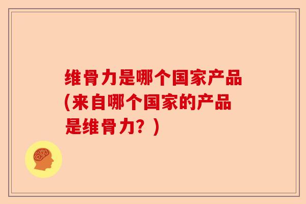 维骨力是哪个国家产品(来自哪个国家的产品是维骨力？)