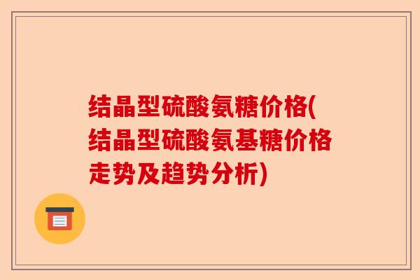 结晶型硫酸氨糖价格(结晶型硫酸氨基糖价格走势及趋势分析)
