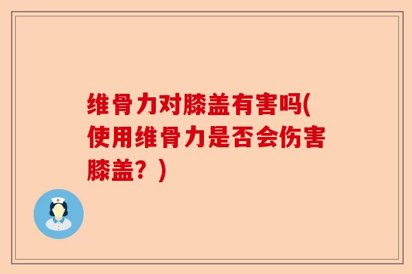 维骨力对膝盖有害吗(使用维骨力是否会伤害膝盖？)