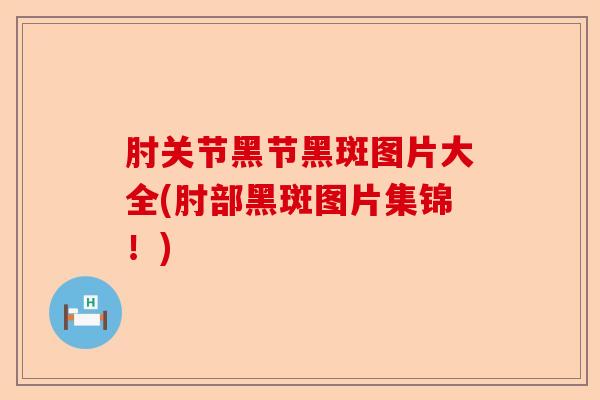 肘关节黑节黑斑图片大全(肘部黑斑图片集锦!) 肘关节黑节黑斑图片大全(肘部黑斑图片集锦!)