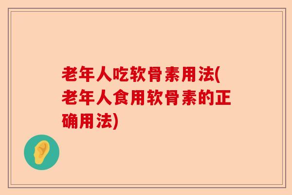 老年人吃软骨素用法(老年人食用软骨素的正确用法)