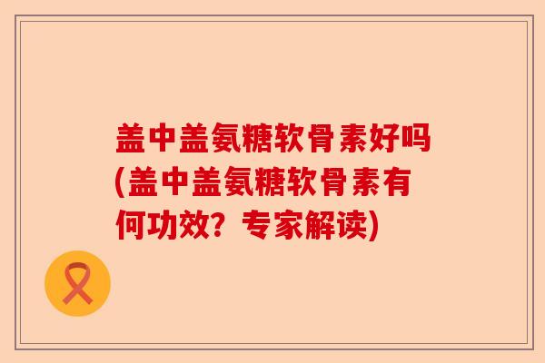 盖中盖氨糖软骨素好吗(盖中盖氨糖软骨素有何功效？专家解读)
