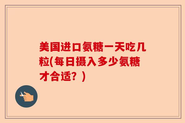 美国进口氨糖一天吃几粒(每日摄入多少氨糖才合适？)