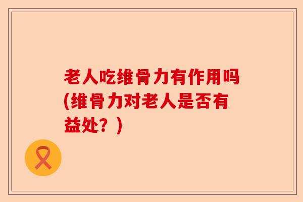 老人吃维骨力有作用吗(维骨力对老人是否有益处？)