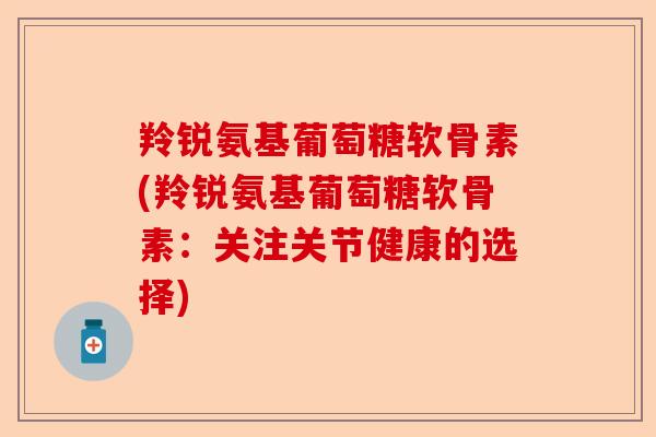 羚锐氨基葡萄糖软骨素(羚锐氨基葡萄糖软骨素:关注关节健康的选择) 羚锐氨基葡萄糖软骨素(羚锐氨基葡萄糖软骨素:关注关节健康的选择)