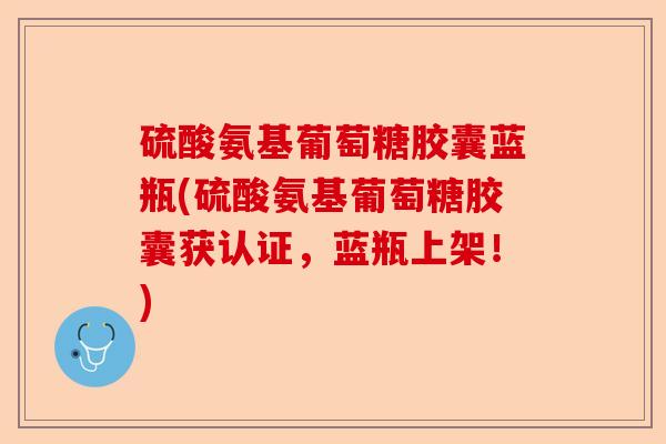 硫酸氨基葡萄糖胶囊蓝瓶(硫酸氨基葡萄糖胶囊获认证，蓝瓶上架！)