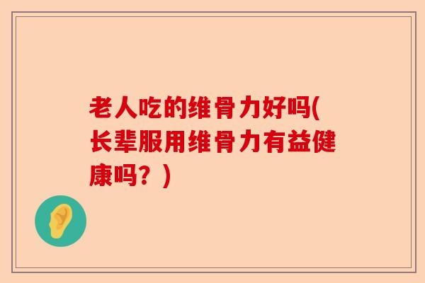 老人吃的维骨力好吗(长辈服用维骨力有益健康吗？)