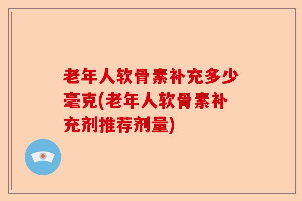老年人软骨素补充多少毫克(老年人软骨素补充剂推荐剂量)