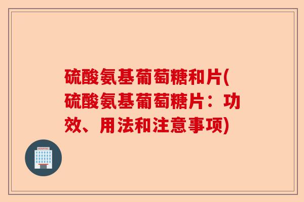 硫酸氨基葡萄糖和片(硫酸氨基葡萄糖片：功效、用法和注意事项)
