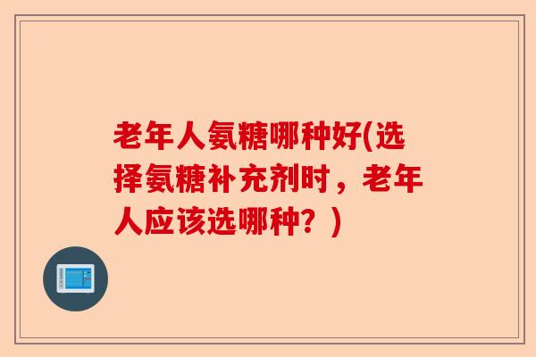 老年人氨糖哪种好(选择氨糖补充剂时，老年人应该选哪种？)