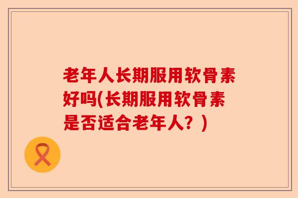 老年人长期服用软骨素好吗(长期服用软骨素是否适合老年人？)