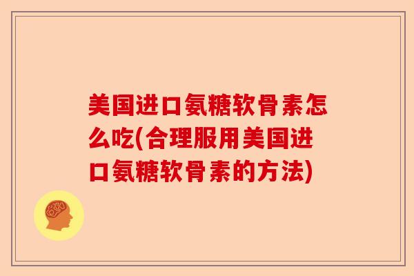 美国进口氨糖软骨素怎么吃(合理服用美国进口氨糖软骨素的方法)