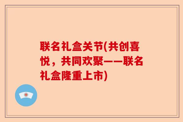 联名礼盒关节(共创喜悦，共同欢聚——联名礼盒隆重上市)