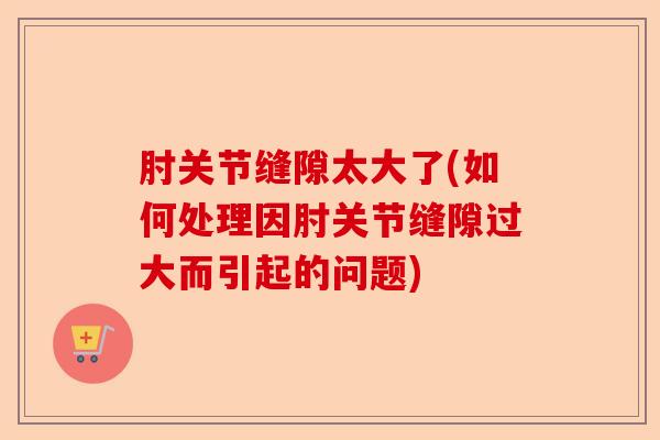 肘关节缝隙太大了(如何处理因肘关节缝隙过大而引起的问题)