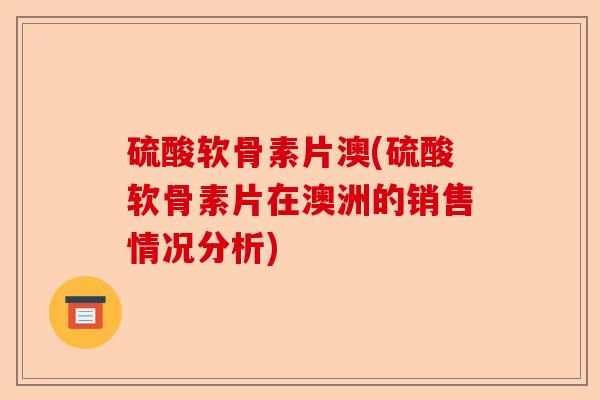 硫酸软骨素片澳(硫酸软骨素片在澳洲的销售情况分析)