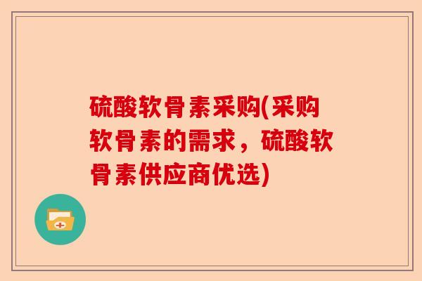 硫酸软骨素采购(采购软骨素的需求,硫酸软骨素供应商优选) 硫酸软骨素采购(采购软骨素的需求,硫酸软骨素供应商优选)