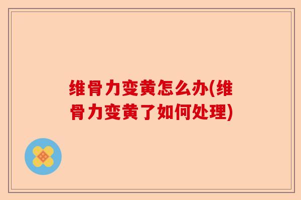 维骨力变黄怎么办(维骨力变黄了如何处理)