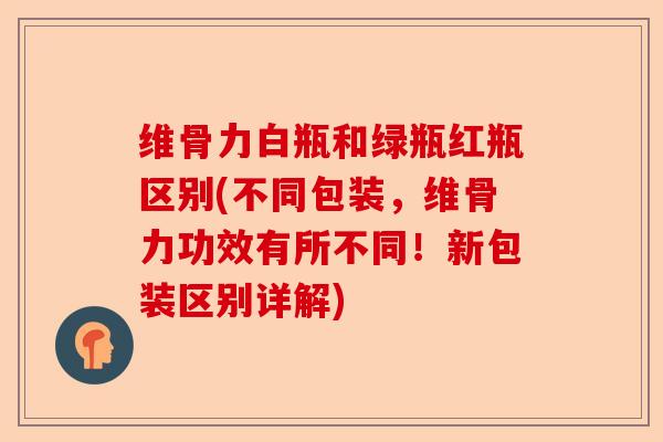 维骨力白瓶和绿瓶红瓶区别(不同包装，维骨力功效有所不同！新包装区别详解)