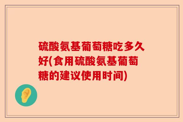 硫酸氨基葡萄糖吃多久好(食用硫酸氨基葡萄糖的建议使用时间)