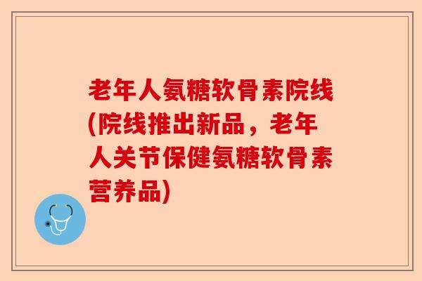 老年人氨糖软骨素院线(院线推出新品，老年人关节保健氨糖软骨素营养品)