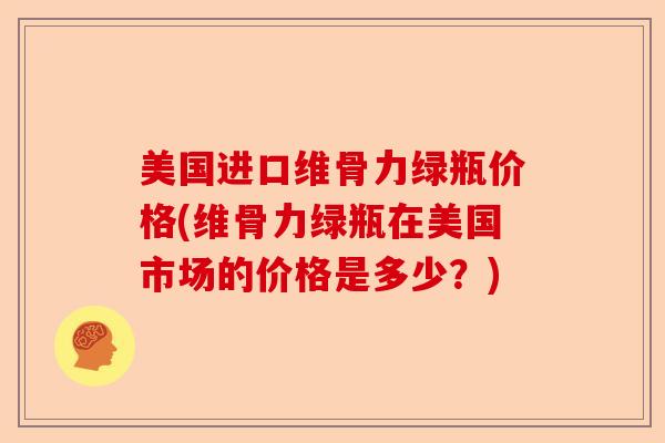 美国进口维骨力绿瓶价格(维骨力绿瓶在美国市场的价格是多少？)
