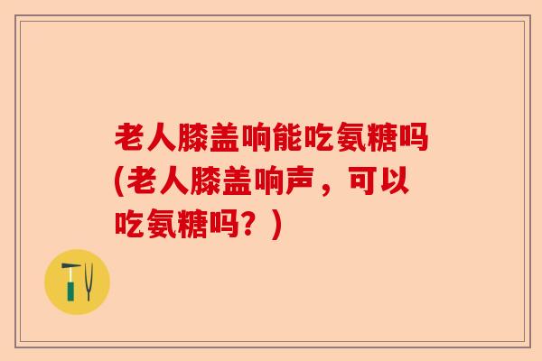 老人膝盖响能吃氨糖吗(老人膝盖响声，可以吃氨糖吗？)