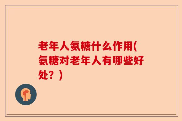 老年人氨糖什么作用(氨糖对老年人有哪些好处？)