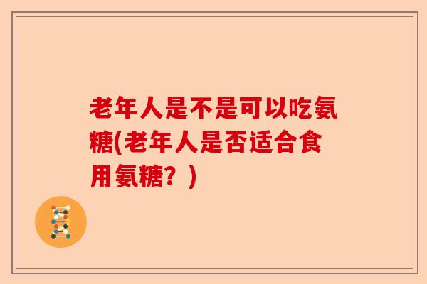 老年人是不是可以吃氨糖(老年人是否适合食用氨糖?) 老年人是不是可以吃氨糖(老年人是否适合食用氨糖?)