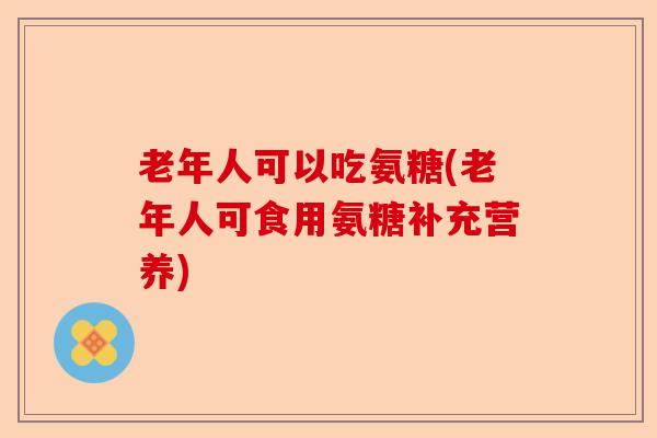 老年人可以吃氨糖(老年人可食用氨糖补充营养)