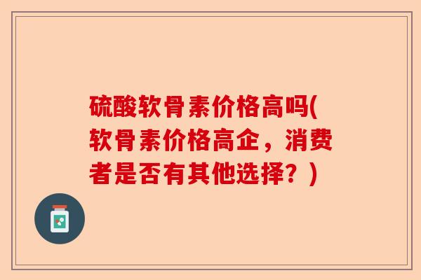 硫酸软骨素价格高吗(软骨素价格高企，消费者是否有其他选择？)
