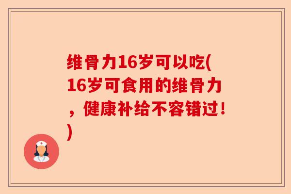 维骨力16岁可以吃(16岁可食用的维骨力，健康补给不容错过！)