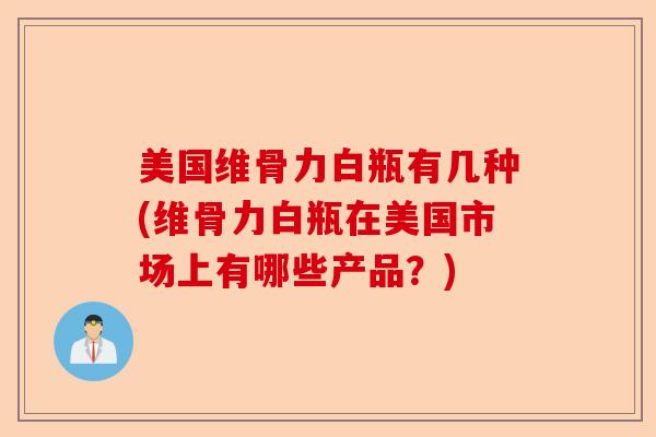 美国维骨力白瓶有几种(维骨力白瓶在美国市场上有哪些产品？)