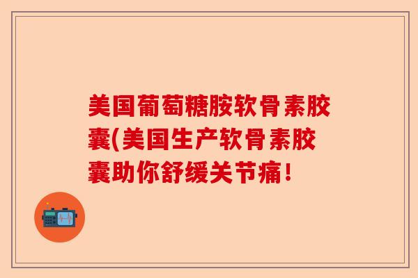 美国葡萄糖胺软骨素胶囊(美国生产软骨素胶囊助你舒缓关节痛！