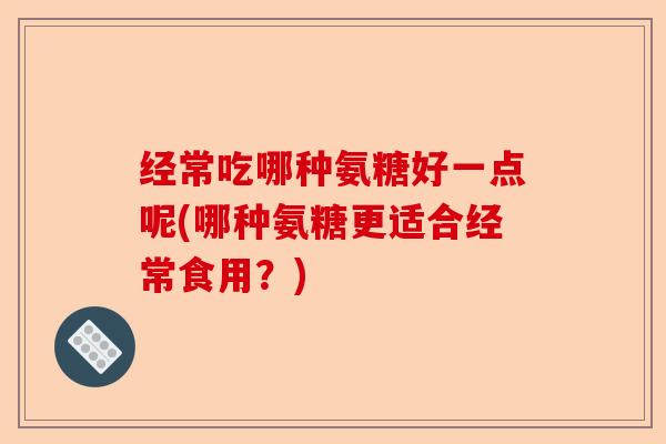 经常吃哪种氨糖好一点呢(哪种氨糖更适合经常食用？)